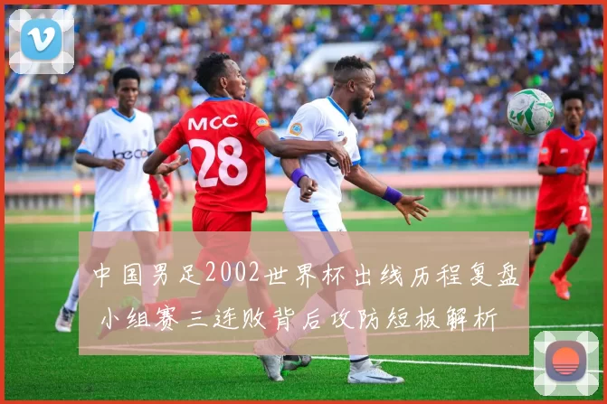 中国男足2002世界杯出线历程复盘 小组赛三连败背后攻防短板解析