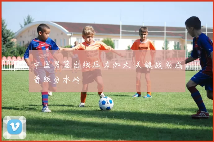 中国男篮出线压力加大 关键战或成晋级分水岭