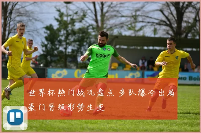 世界杯热门战况盘点 多队爆冷出局豪门晋级形势生变