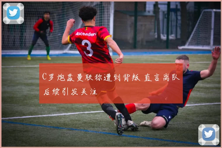 C罗炮轰曼联称遭到背叛 直言离队后续引发关注