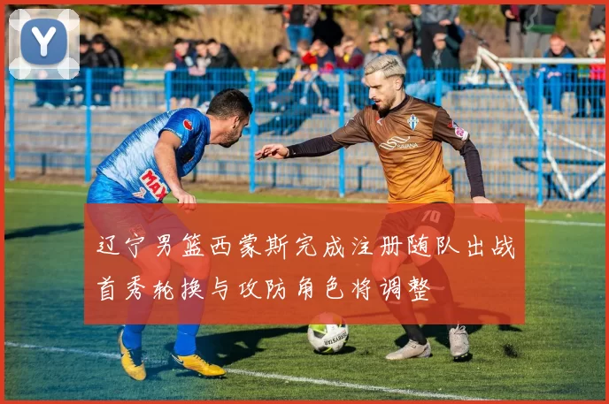 辽宁男篮西蒙斯完成注册随队出战首秀轮换与攻防角色将调整