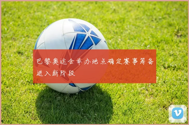 巴黎奥运会举办地点确定赛事筹备进入新阶段