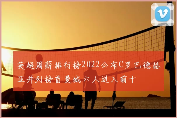英超周薪排行榜2022公布C罗巴德赫亚并列榜首曼城六人进入前十