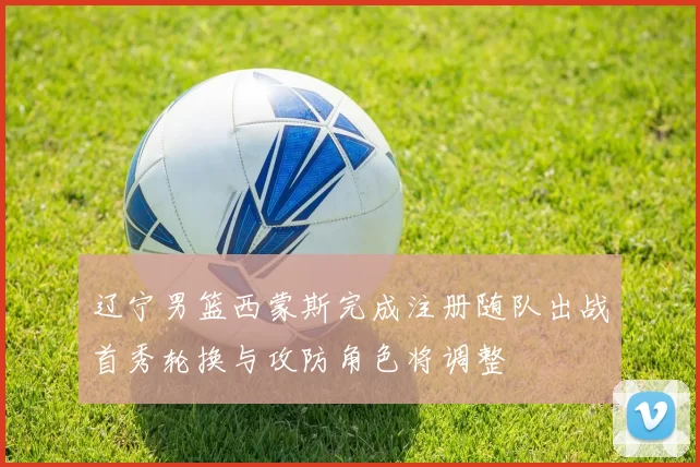 辽宁男篮西蒙斯完成注册随队出战首秀轮换与攻防角色将调整