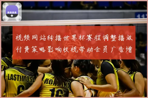 视频网站转播世界杯赛程调整播放付费策略影响收视带动会员广告增长