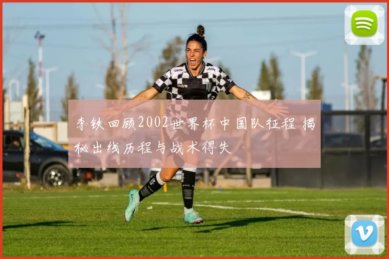 李铁回顾2002世界杯中国队征程 揭秘出线历程与战术得失