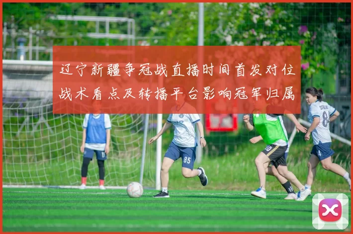 辽宁新疆争冠战直播时间首发对位战术看点及转播平台影响冠军归属