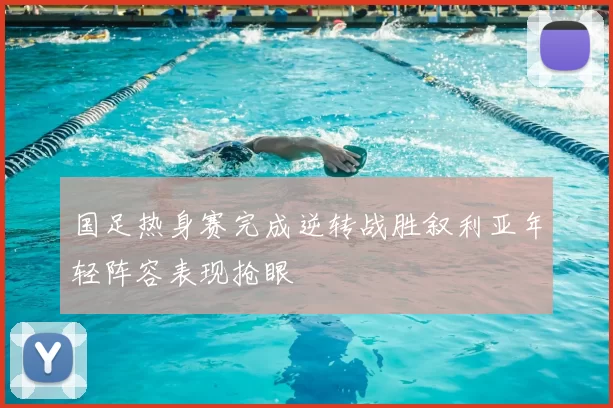 国足热身赛完成逆转战胜叙利亚年轻阵容表现抢眼