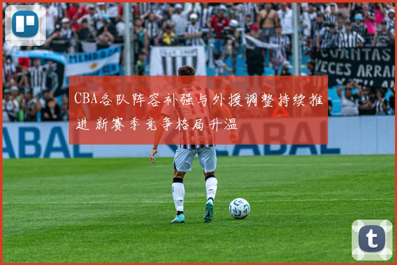 CBA各队阵容补强与外援调整持续推进 新赛季竞争格局升温