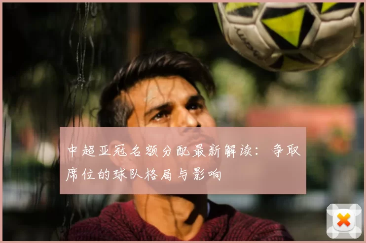 中超亚冠名额分配最新解读：争取席位的球队格局与影响
