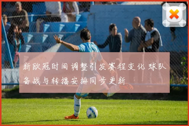新欧冠时间调整引发赛程变化 球队备战与转播安排同步更新