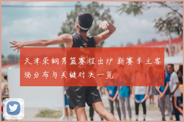 天津荣钢男篮赛程出炉 新赛季主客场分布与关键对决一览