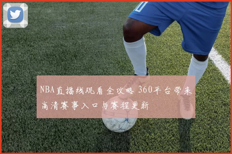 NBA直播线观看全攻略 360平台带来高清赛事入口与赛程更新