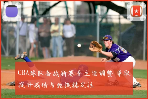 CBA球队备战新赛季主场调整 争取提升战绩与轮换稳定性