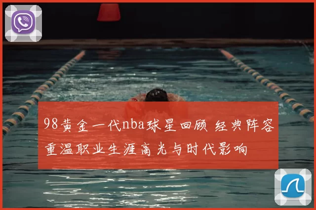 98黄金一代nba球星回顾 经典阵容重温职业生涯高光与时代影响