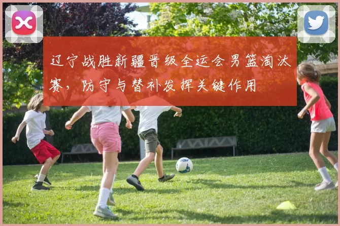 辽宁战胜新疆晋级全运会男篮淘汰赛，防守与替补发挥关键作用