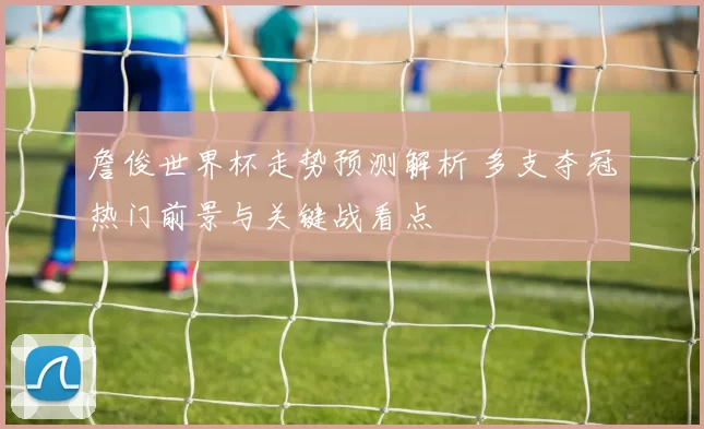 詹俊世界杯走势预测解析 多支夺冠热门前景与关键战看点