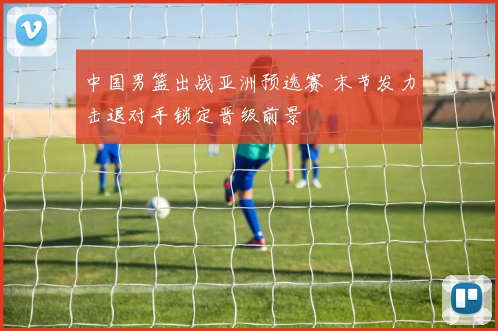 中国男篮出战亚洲预选赛 末节发力击退对手锁定晋级前景