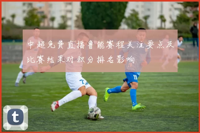 中超免费直播鲁能赛程关注要点及比赛结果对积分排名影响