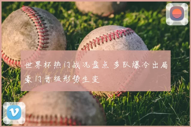 世界杯热门战况盘点 多队爆冷出局豪门晋级形势生变