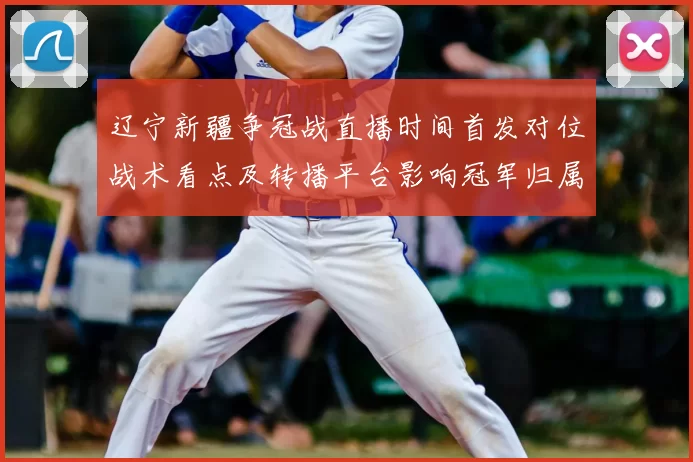 辽宁新疆争冠战直播时间首发对位战术看点及转播平台影响冠军归属