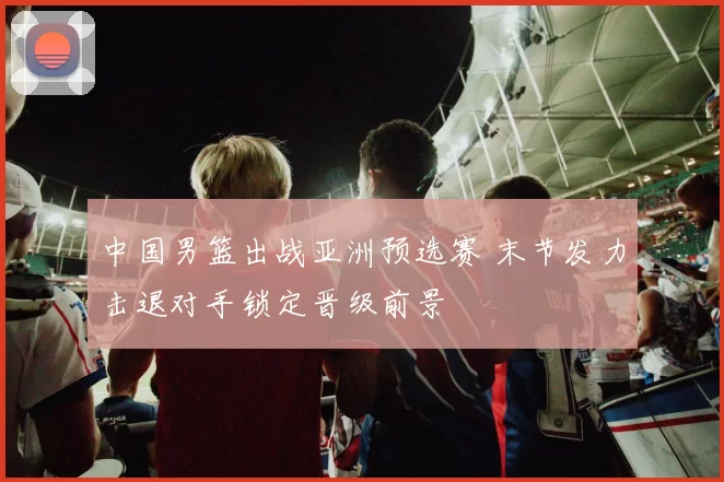 中国男篮出战亚洲预选赛 末节发力击退对手锁定晋级前景