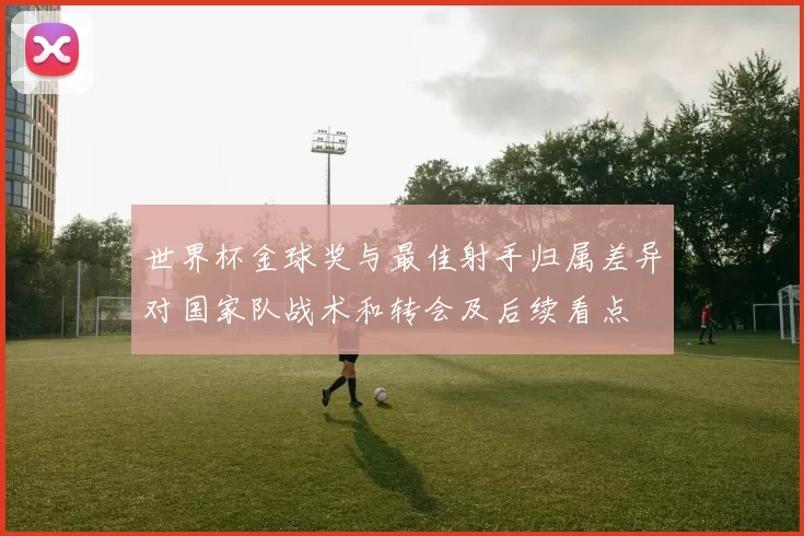 世界杯金球奖与最佳射手归属差异对国家队战术和转会及后续看点