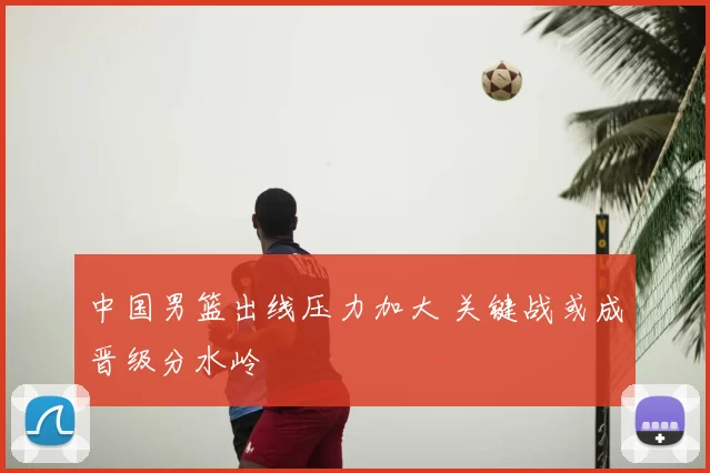 中国男篮出线压力加大 关键战或成晋级分水岭