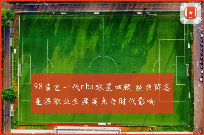 98黄金一代nba球星回顾 经典阵容重温职业生涯高光与时代影响