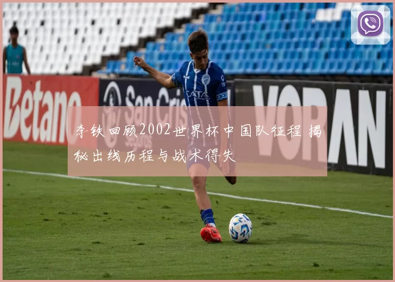 李铁回顾2002世界杯中国队征程 揭秘出线历程与战术得失