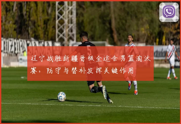 辽宁战胜新疆晋级全运会男篮淘汰赛,防守与替补发挥关键作用