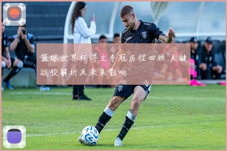 篮球世界杯得主夺冠历程回顾 关键战役解析及未来影响