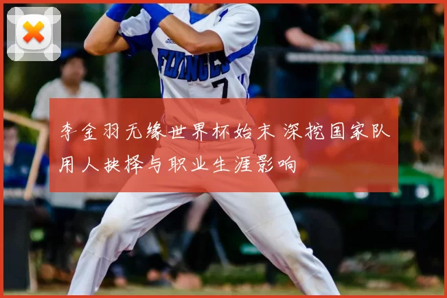 李金羽无缘世界杯始末 深挖国家队用人抉择与职业生涯影响