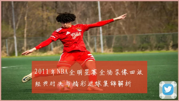 2011年NBA全明星赛全场录像回放 经典对决与精彩进球集锦解析