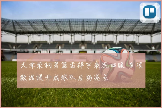 天津荣钢男篮孟祥宇表现回暖 多项数据提升成球队后场亮点