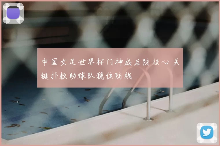 中国女足世界杯门神成后防核心 关键扑救助球队稳住防线