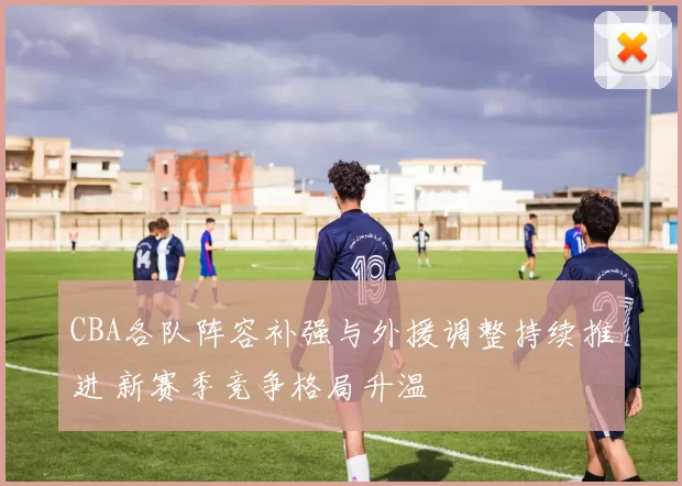 CBA各队阵容补强与外援调整持续推进 新赛季竞争格局升温