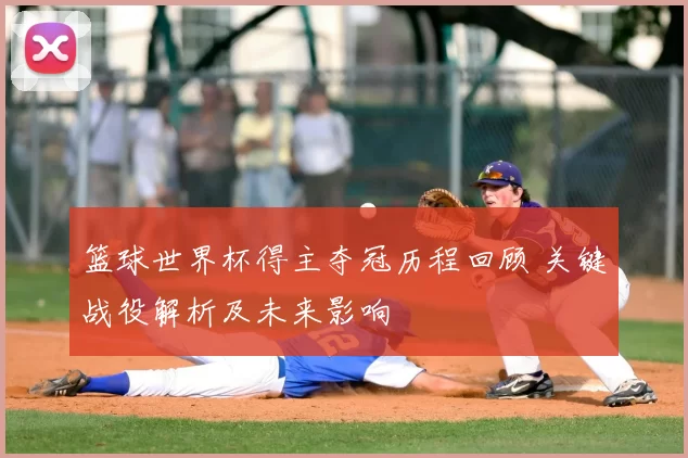 篮球世界杯得主夺冠历程回顾 关键战役解析及未来影响