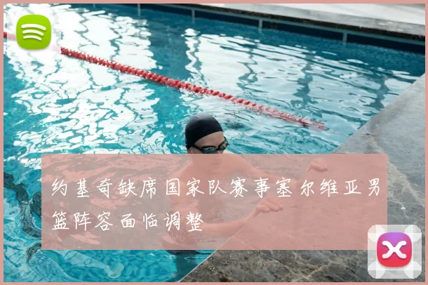 约基奇缺席国家队赛事塞尔维亚男篮阵容面临调整