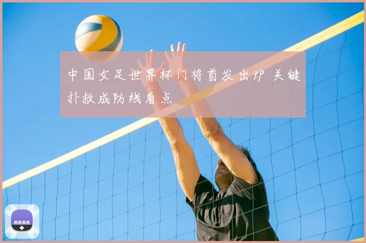 中国女足世界杯门将首发出炉 关键扑救成防线看点