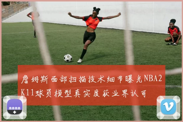 詹姆斯面部扫描技术细节曝光NBA2K11球员模型真实度获业界认可