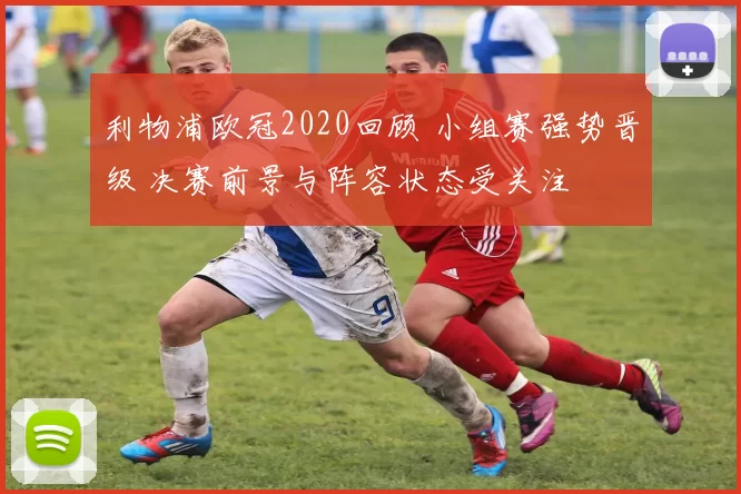 利物浦欧冠2020回顾 小组赛强势晋级 决赛前景与阵容状态受关注