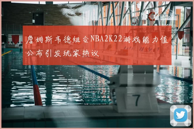 詹姆斯韦德组合NBA2K22游戏能力值公布引发玩家热议