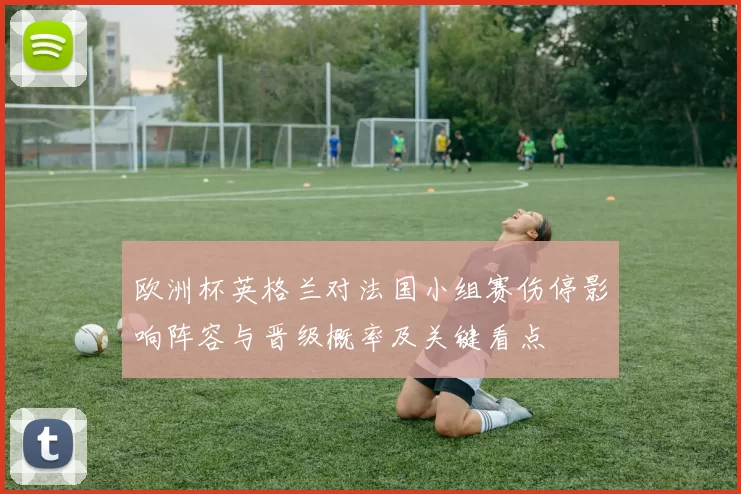 欧洲杯英格兰对法国小组赛伤停影响阵容与晋级概率及关键看点