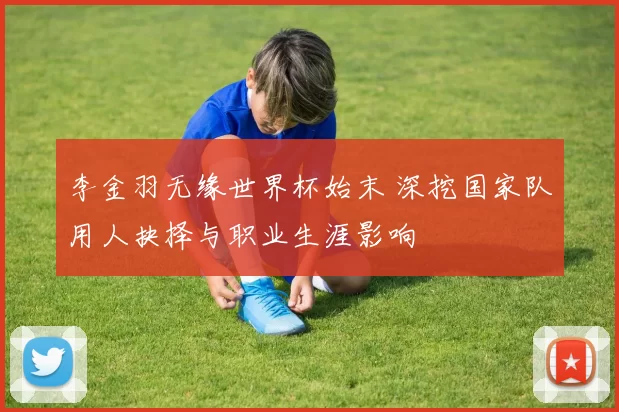 李金羽无缘世界杯始末 深挖国家队用人抉择与职业生涯影响