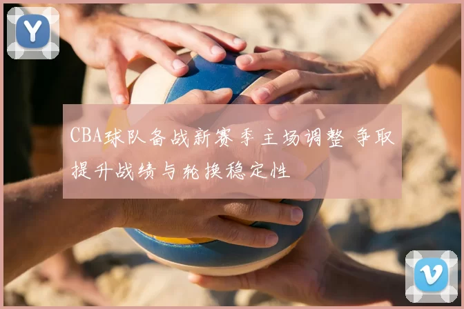 CBA球队备战新赛季主场调整 争取提升战绩与轮换稳定性