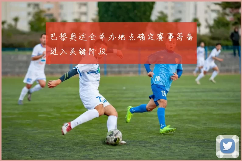 巴黎奥运会举办地点确定赛事筹备进入关键阶段